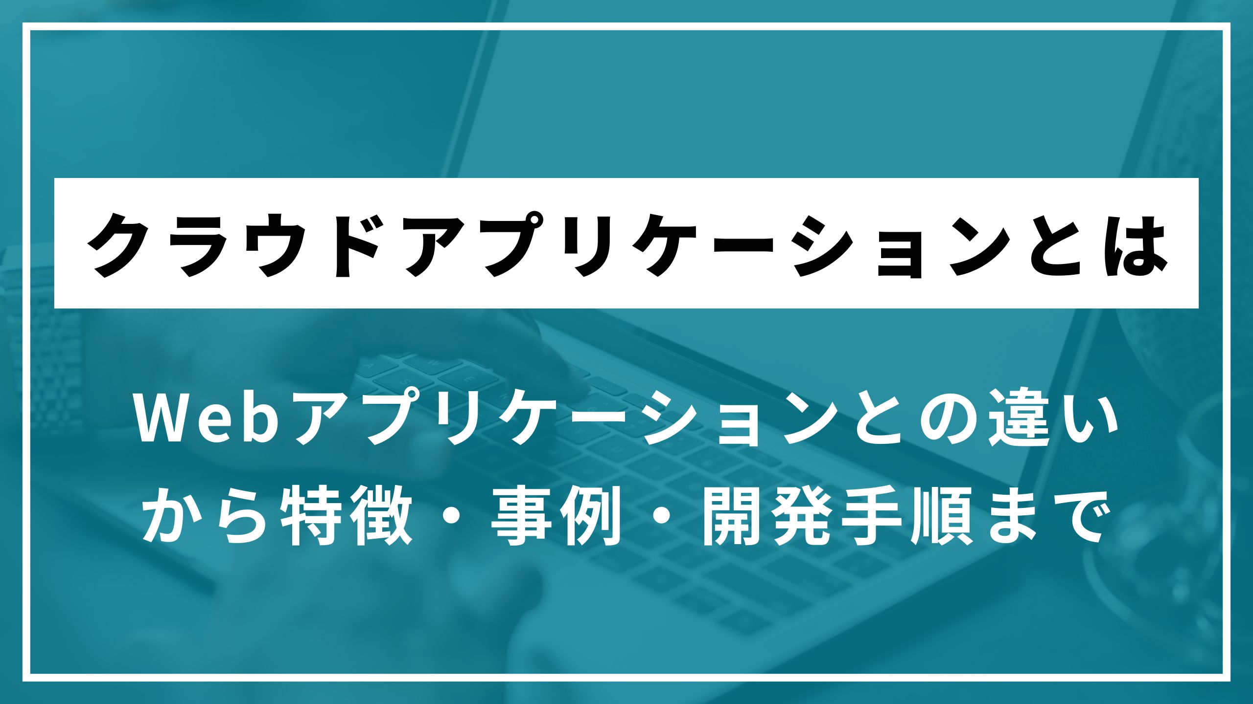 クラウドアプリケーションとは？Webアプリケーションとの違いから特徴・事例・開発手順まで